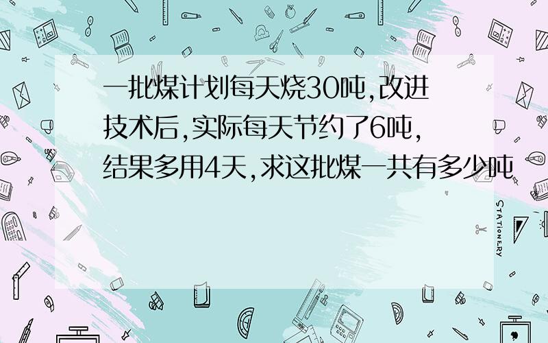 一批煤计划每天烧30吨,改进技术后,实际每天节约了6吨,结果多用4天,求这批煤一共有多少吨