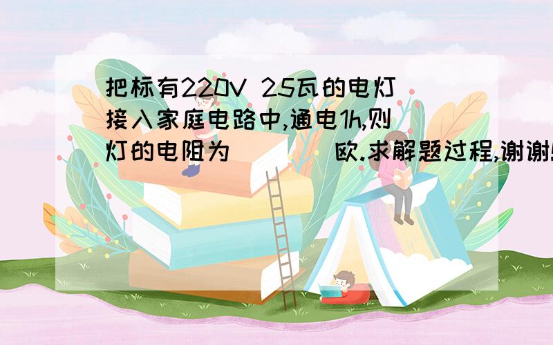 把标有220V 25瓦的电灯接入家庭电路中,通电1h,则灯的电阻为____欧.求解题过程,谢谢!