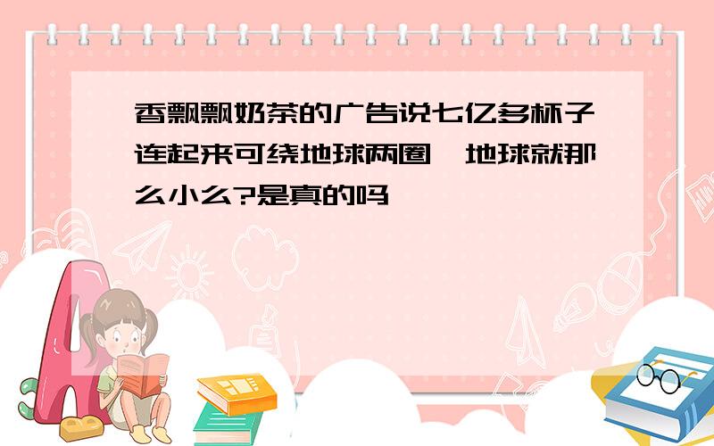 香飘飘奶茶的广告说七亿多杯子连起来可绕地球两圈,地球就那么小么?是真的吗