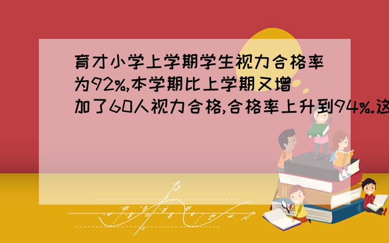 育才小学上学期学生视力合格率为92%,本学期比上学期又增加了60人视力合格,合格率上升到94%.这所学校本学学期学生视力合格的有几人?