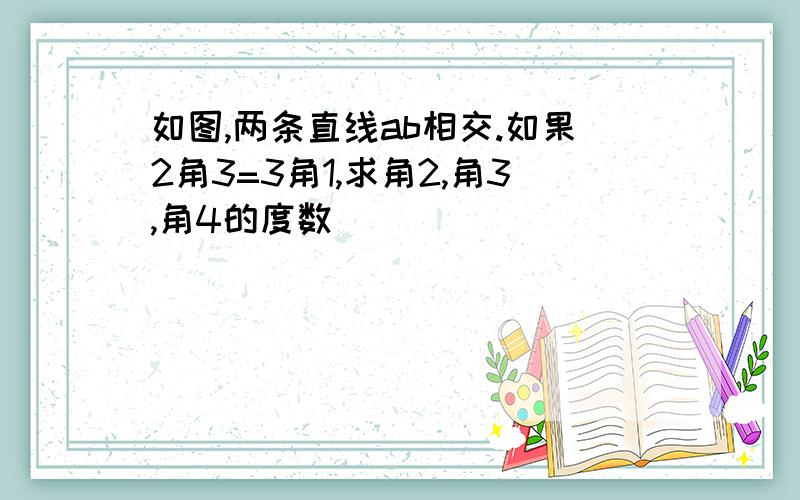 如图,两条直线ab相交.如果2角3=3角1,求角2,角3,角4的度数