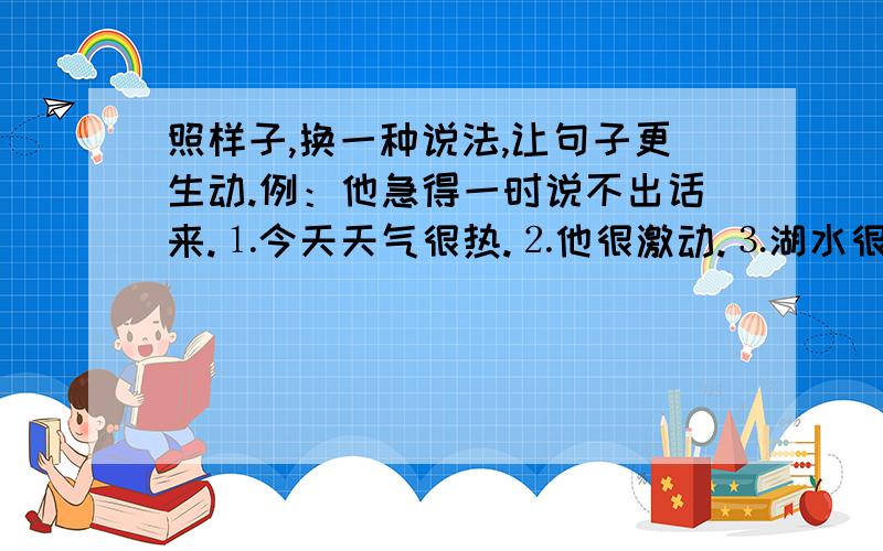 照样子,换一种说法,让句子更生动.例：他急得一时说不出话来.⒈今天天气很热.⒉他很激动.⒊湖水很清.⒋海浪很大.