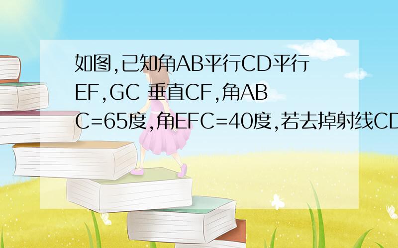 如图,已知角AB平行CD平行EF,GC 垂直CF,角ABC=65度,角EFC=40度,若去掉射线CD,是否一样能求得∠BCG的度数?