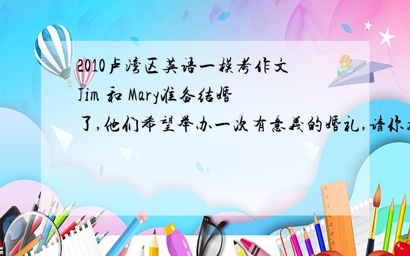 2010卢湾区英语一模考作文Jim 和 Mary准备结婚了,他们希望举办一次有意义的婚礼,请你为他们筹办这次婚礼,他们需要做哪些准备?例如,买些什么东西?租借什么东西?等等.同时,请说明理由.