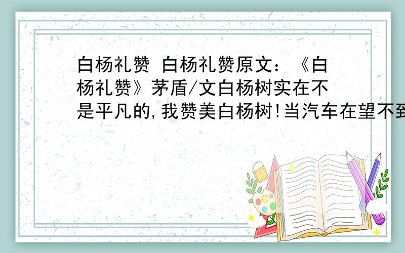 白杨礼赞 白杨礼赞原文：《白杨礼赞》茅盾/文白杨树实在不是平凡的,我赞美白杨树!当汽车在望不到边际的高原上奔驰,扑入你的视野的,是黄绿错综的一条大毯子；黄的,那是土,未开垦的处