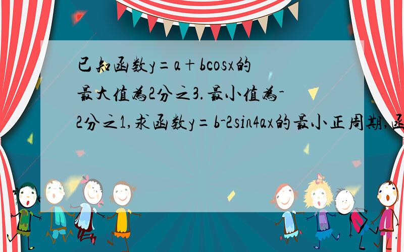 已知函数y=a+bcosx的最大值为2分之3.最小值为-2分之1,求函数y=b-2sin4ax的最小正周期,函数最大值和最小