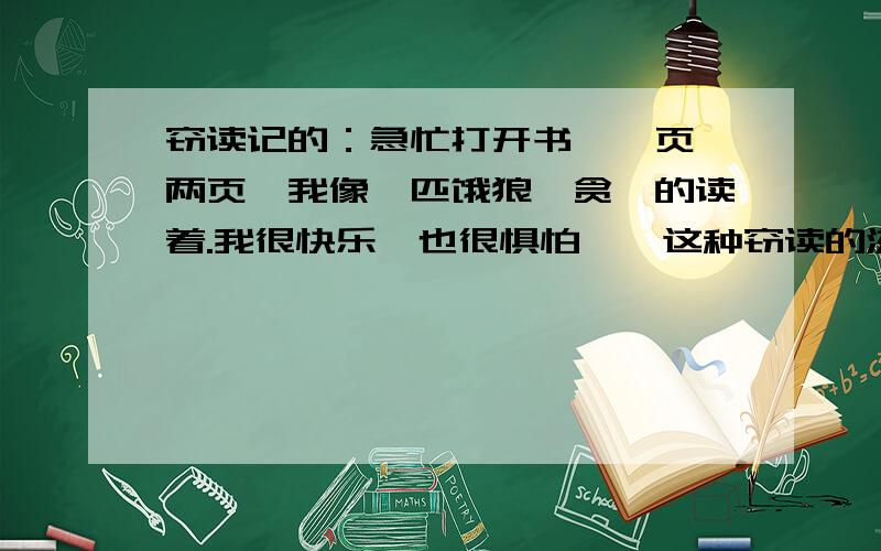 窃读记的：急忙打开书,一页,两页,我像一匹饿狼,贪婪的读着.我很快乐,也很惧怕——这种窃读的滋味（1）这句话用（）比喻“我”读书的样子,这样写的更让人感受到（ ）.（2）句中的破折