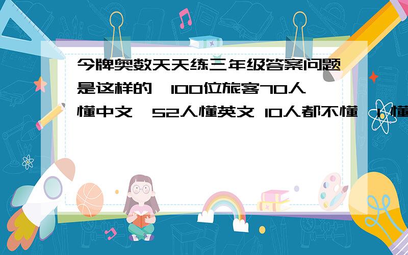 今牌奥数天天练三年级答案问题是这样的,100位旅客70人懂中文,52人懂英文 10人都不懂,1 懂中文的和英文的共多少人,算过了不是122人2 又懂中文又懂英文的多少人3 只懂中文 不懂英文的多少人