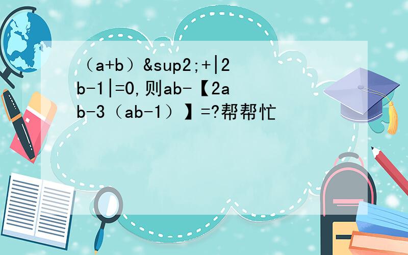 （a+b）²+|2b-1|=0,则ab-【2ab-3（ab-1）】=?帮帮忙