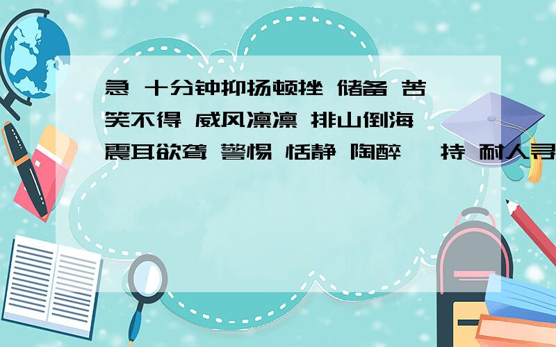 急 十分钟抑扬顿挫 储备 苦笑不得 威风凛凛 排山倒海 震耳欲聋 警惕 恬静 陶醉 矜持 耐人寻味 不解之缘 溺爱娇宠群众眼睛雪亮，凡是在2月1回答，并且有很高的赞我就选择 满5哦