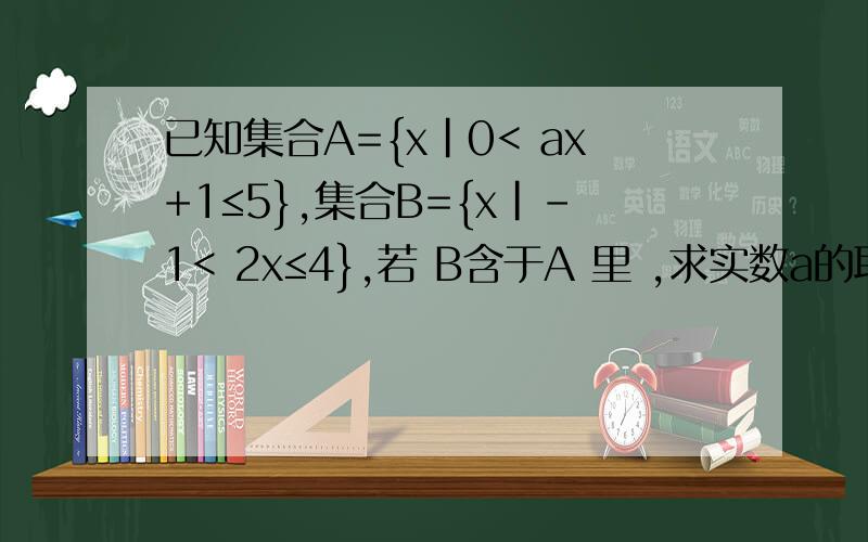 已知集合A={x|0< ax+1≤5},集合B={x|-1< 2x≤4},若 B含于A 里 ,求实数a的取值范围.(1) 若A 包含于B，求实数a的取值范围；(2) 若B包含于 求实数a的取值范围；（3）A、B能否相等？若能，求出a的值；若