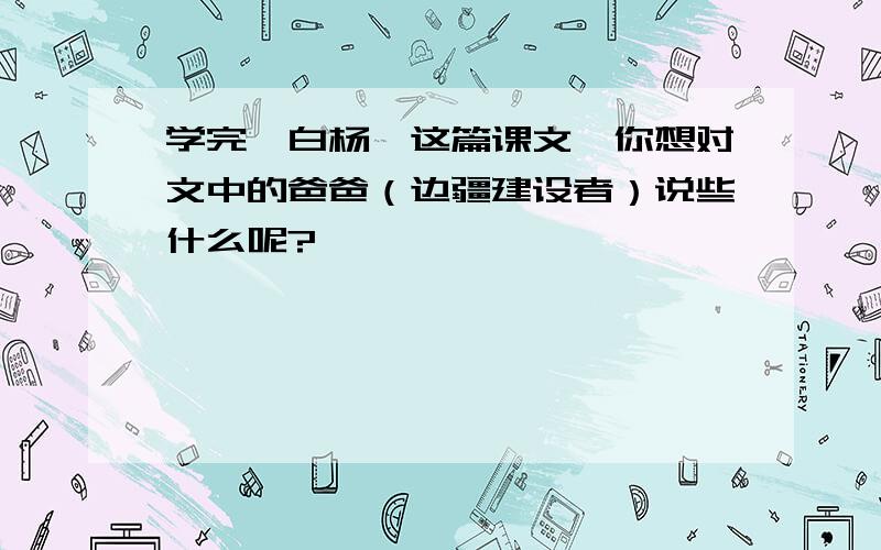 学完《白杨》这篇课文,你想对文中的爸爸（边疆建设者）说些什么呢?