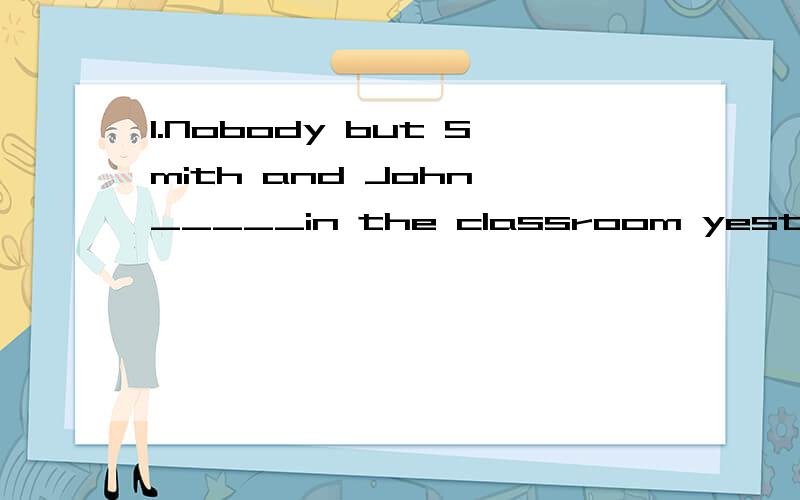 1.Nobody but Smith and John _____in the classroom yesterday.A were B was 选哪个?2.(反意疑问句)You dont think he has done properly,_______ _______ you 不是说什么肯定否定看主句人称看从句的吗~还有什么主语是第一人称