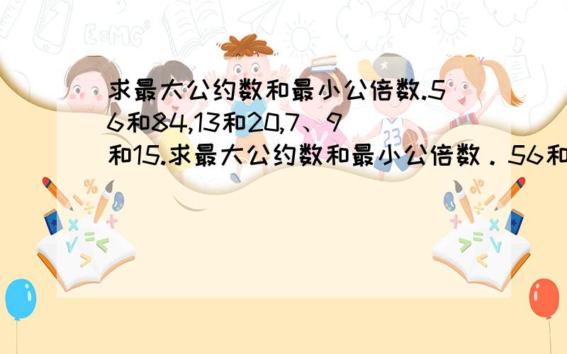 求最大公约数和最小公倍数.56和84,13和20,7、9和15.求最大公约数和最小公倍数。56和84，13和20，7、9和15。注意是最大公约数和最小公倍数