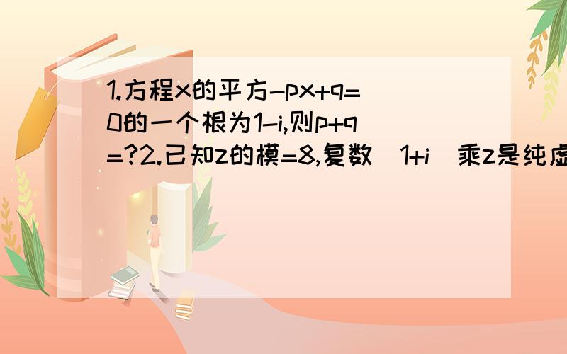 1.方程x的平方-px+q=0的一个根为1-i,则p+q=?2.已知z的模=8,复数（1+i）乘z是纯虚数,求复数z!原谅我没有赏分!因为我已经没有赏分了!