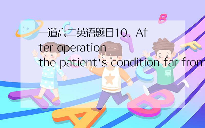 一道高二英语题目10. After operation the patient's condition far from  ________, became worse than before. A. improving B. being improved C. having been improved D. improved选哪项为什么?