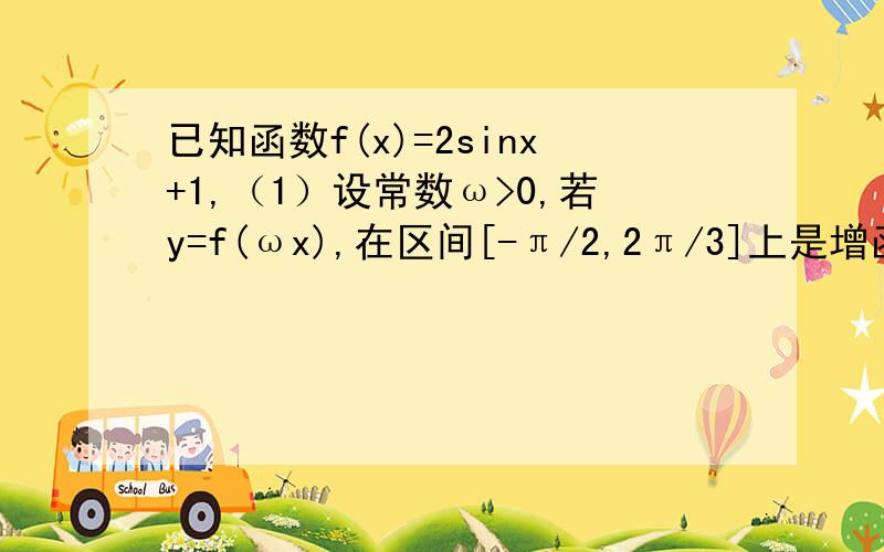 已知函数f(x)=2sinx+1,（1）设常数ω>0,若y=f(ωx),在区间[-π/2,2π/3]上是增函数,求ω的取值范围.（2）当x∈[-π/6,7π/3]时,g(x)=f(x)+m恰有两个零点,求m的取值范围.