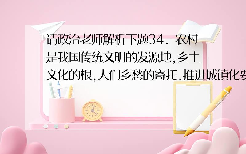 请政治老师解析下题34．农村是我国传统文明的发源地,乡土文化的根,人们乡愁的寄托.推进城镇化要突出独特的村居风貌、传统的风土人情和田园风光,尊重农耕文明,推进传统村落保护发展.