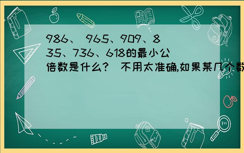 986、 965、909、835、736、618的最小公倍数是什么?（不用太准确,如果某几个数导致不能求最小公倍数,可以换一个数,但这两个数之间的距离不能大于5,5也行,我觉得你们应该能听明白吧.