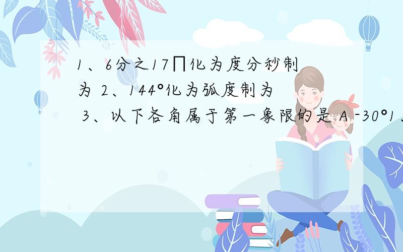 1、6分之17∏化为度分秒制为 2、144°化为弧度制为 3、以下各角属于第一象限的是 A -30°1、6分之17∏化为度分秒制为2、144°化为弧度制为3、以下各角属于第一象限的是A -30°   B 330°   C - 3分之5