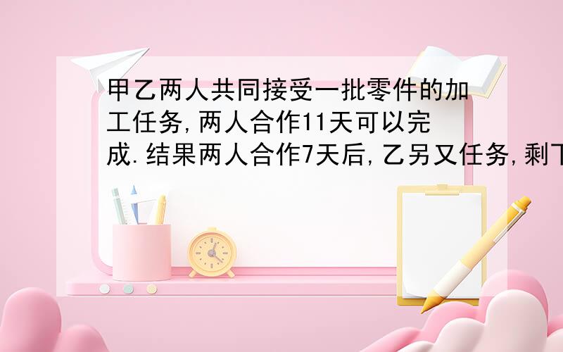 甲乙两人共同接受一批零件的加工任务,两人合作11天可以完成.结果两人合作7天后,乙另又任务,剩下的由甲单独做.如果甲韧仍按原来的功效,还需7天完成.为了能如期完成任务,甲单独做时采用