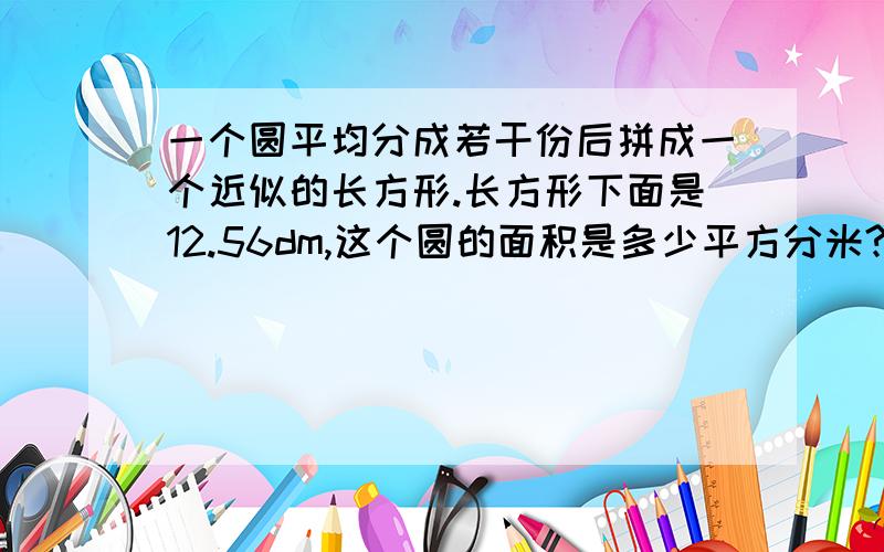 一个圆平均分成若干份后拼成一个近似的长方形.长方形下面是12.56dm,这个圆的面积是多少平方分米?（若有同步练习6年级上册的话,翻到42页的第4题!）