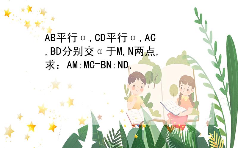 AB平行α,CD平行α,AC,BD分别交α于M,N两点,求：AM:MC=BN:ND,