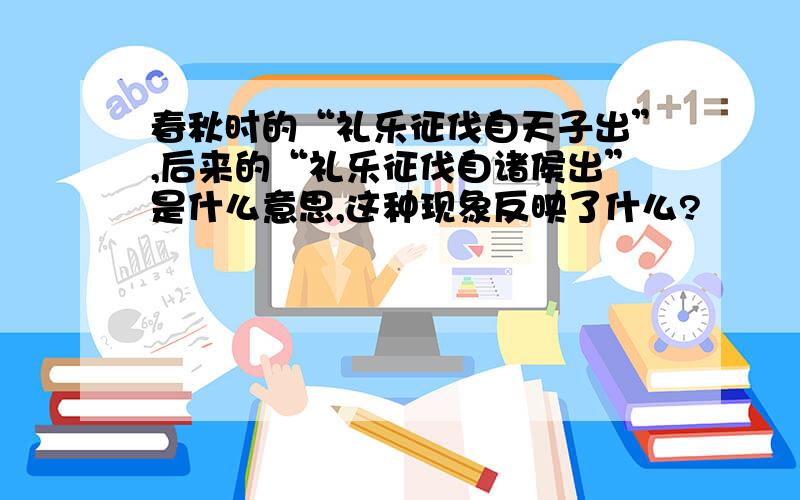 春秋时的“礼乐征伐自天子出”,后来的“礼乐征伐自诸侯出”是什么意思,这种现象反映了什么?