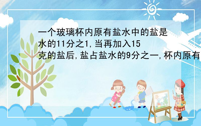 一个玻璃杯内原有盐水中的盐是水的11分之1,当再加入15克的盐后,盐占盐水的9分之一,杯内原有多少克盐水算术或方程