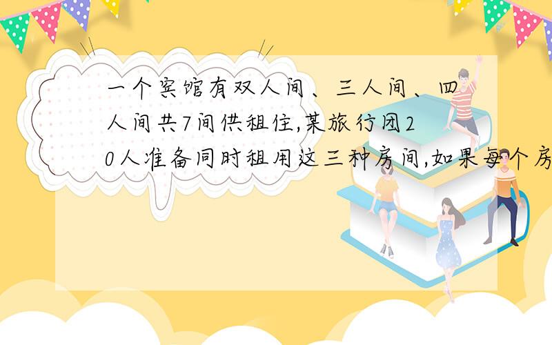 一个宾馆有双人间、三人间、四人间共7间供租住,某旅行团20人准备同时租用这三种房间,如果每个房间都住满如果每个房间都注满,可以怎样安排?大哥大姐.用方程,二元或三元