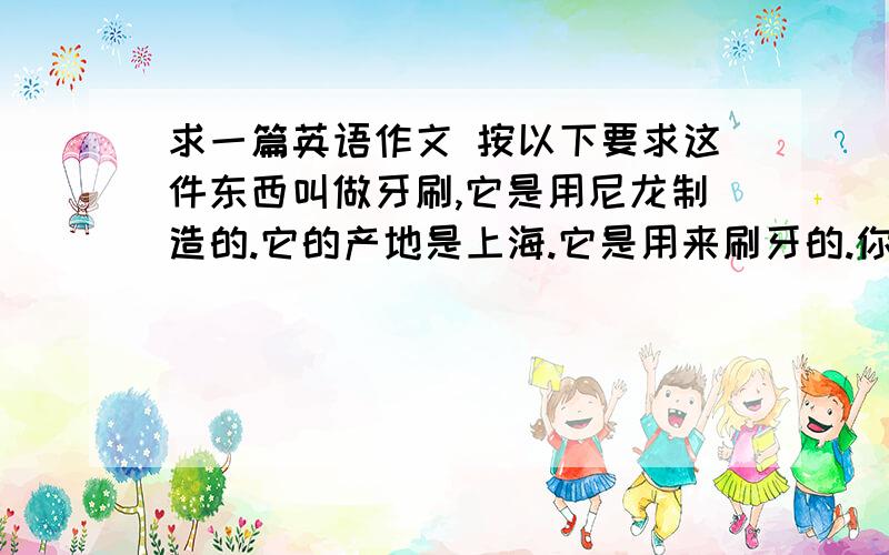 求一篇英语作文 按以下要求这件东西叫做牙刷,它是用尼龙制造的.它的产地是上海.它是用来刷牙的.你一天用两次.它只能用三个月,在那以后一定要买新的.你一定要有正确的刷牙方法.（使用