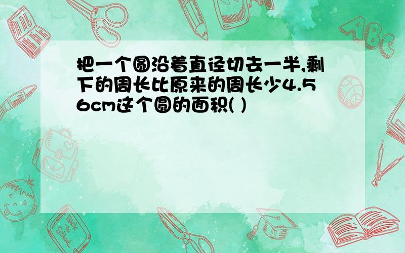 把一个圆沿着直径切去一半,剩下的周长比原来的周长少4.56cm这个圆的面积( )