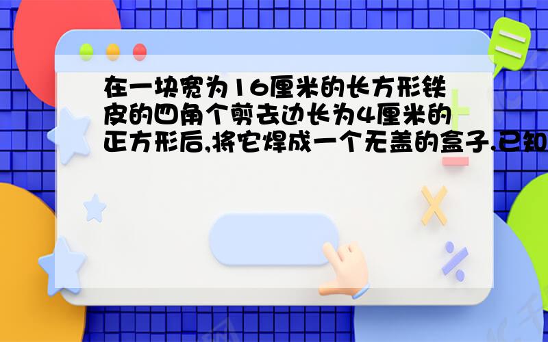 在一块宽为16厘米的长方形铁皮的四角个剪去边长为4厘米的正方形后,将它焊成一个无盖的盒子.已知这个盒子的容积是768立方厘米,原来这块铁皮的面积是多少?