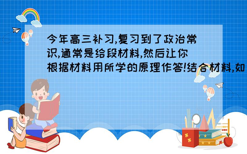 今年高三补习,复习到了政治常识,通常是给段材料,然后让你根据材料用所学的原理作答!结合材料,如何才能很好的做到结合材料!