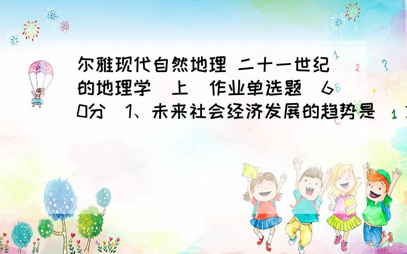 尔雅现代自然地理 二十一世纪的地理学（上）作业单选题(60分)1、未来社会经济发展的趋势是 (20.00分)A．农业社会B．工业社会C．后工业化社会D．以上都不对2、以下哪一项不是现代地理学的