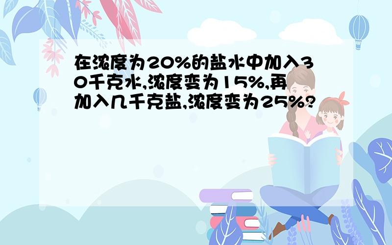 在浓度为20%的盐水中加入30千克水,浓度变为15%,再加入几千克盐,浓度变为25%?