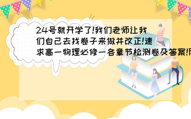 24号就开学了!我们老师让我们自己去找卷子来做并改正!速求高一物理必修一各章节检测卷及答案!网上都是些零碎的 只有一个单元什么的 我要的是所有单元!200分不是问题!速求还有 必修1一