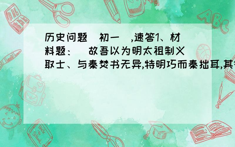 历史问题（初一）,速答1、材料题：  故吾以为明太祖制义取士、与秦焚书无异,特明巧而秦拙耳,其欲愚天下之心则一也.    ——廖燕《明太祖论》     根据材料回答问题：①、为什么说“其欲