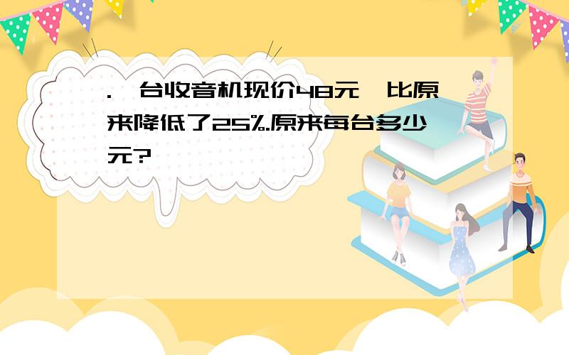 .一台收音机现价48元,比原来降低了25%.原来每台多少元?