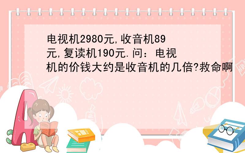 电视机2980元,收音机89元,复读机190元.问：电视机的价钱大约是收音机的几倍?救命啊