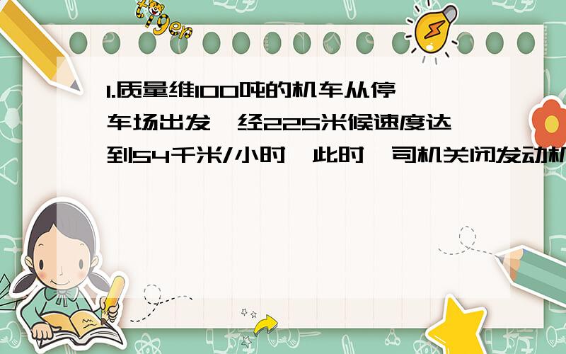 1.质量维100吨的机车从停车场出发,经225米候速度达到54千米/小时,此时,司机关闭发动机,让机车进站,机车又行驶了125米才停在站上,设运动阻力不变,求机车关闭发动机前所受到的牵引力.2.电梯