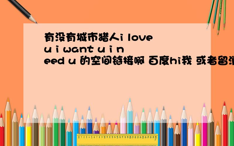 有没有城市猎人i love u i want u i need u 的空间链接啊 百度hi我 或者留消息