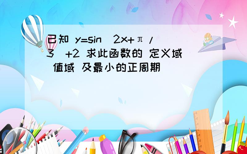 已知 y=sin(2x+π/3)+2 求此函数的 定义域 值域 及最小的正周期