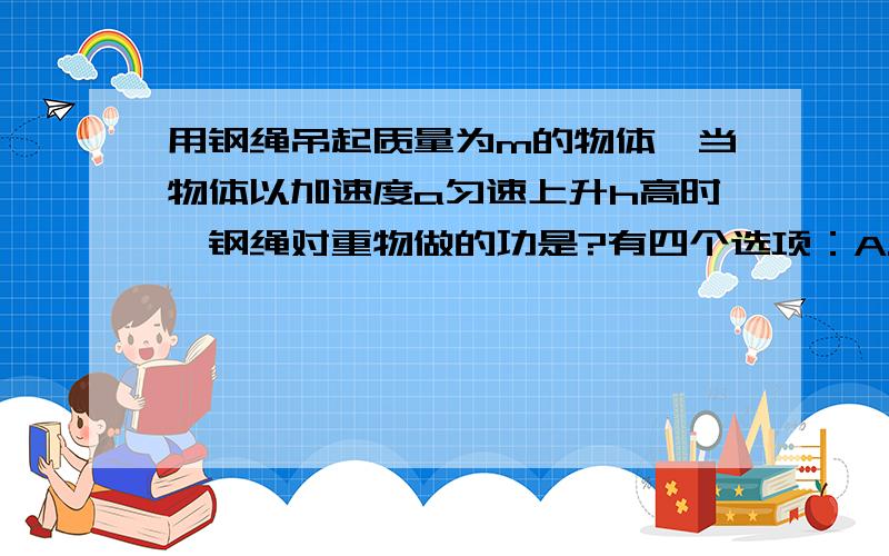 用钢绳吊起质量为m的物体,当物体以加速度a匀速上升h高时,钢绳对重物做的功是?有四个选项：A.mgh ; B.mgh+mah ; C.m(g-a)h ; D.mah .