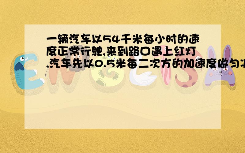 一辆汽车以54千米每小时的速度正常行驶,来到路口遇上红灯,汽车先以0.5米每二次方的加速度做匀减速直线运动,在路口停了2min,接着又以0.3m每二次方秒的加速度做匀加速直线运动并恢复到原