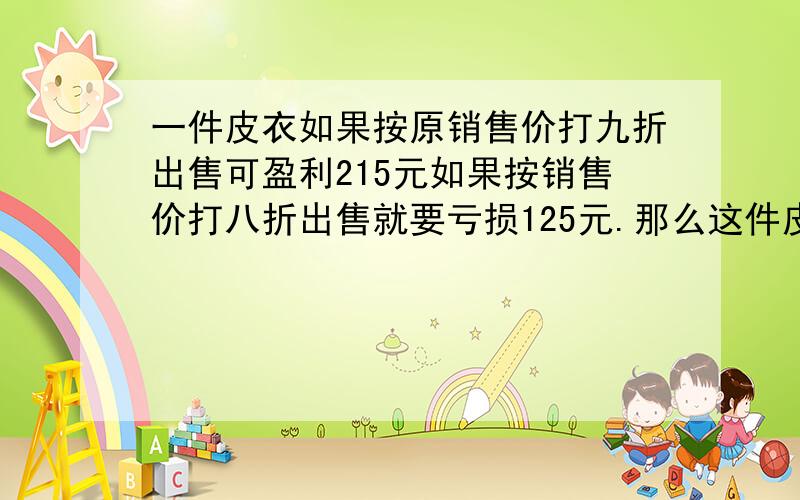 一件皮衣如果按原销售价打九折出售可盈利215元如果按销售价打八折出售就要亏损125元.那么这件皮衣的原销售价是多少元.方程