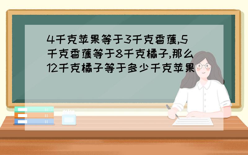 4千克苹果等于3千克香蕉,5千克香蕉等于8千克橘子,那么12千克橘子等于多少千克苹果