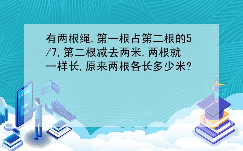 有两根绳,第一根占第二根的5/7,第二根减去两米,两根就一样长,原来两根各长多少米?