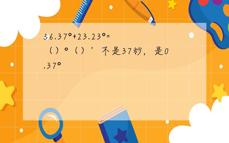 56.37°+23.23°=（）°（）’不是37秒，是0.37°