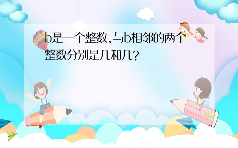 b是一个整数,与b相邻的两个整数分别是几和几?